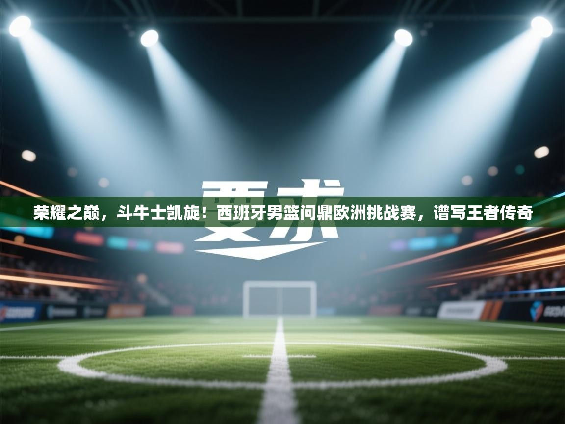 荣耀之巅,斗牛士凯旋!西班牙男篮问鼎欧洲挑战赛,谱写王者传奇 第1张