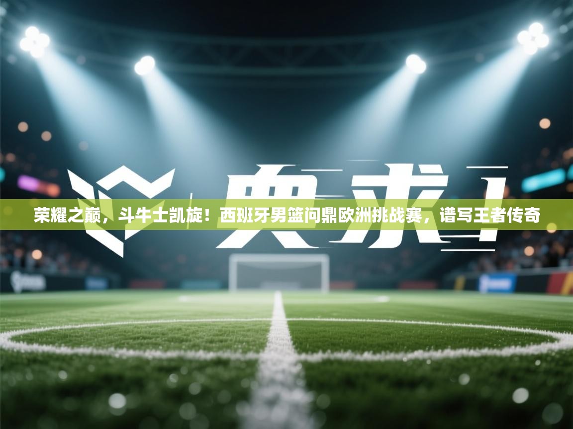 荣耀之巅,斗牛士凯旋!西班牙男篮问鼎欧洲挑战赛,谱写王者传奇 第2张